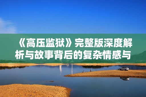 《高压监狱》完整版深度解析与故事背后的复杂情感与社会问题探讨