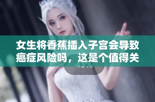 女生将香蕉插入子宫会导致癌症风险吗，这是个值得关注的话题
