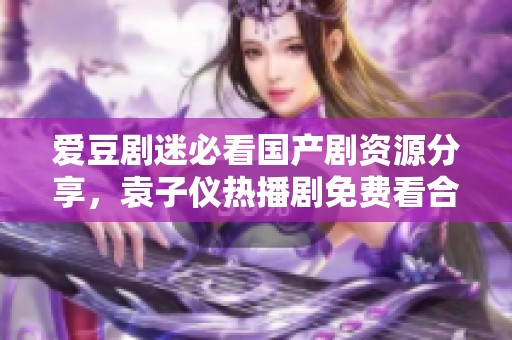 爱豆剧迷必看国产剧资源分享，袁子仪热播剧免费看合集
