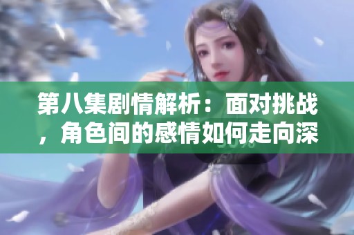 第八集剧情解析：面对挑战，角色间的感情如何走向深刻转变和成长
