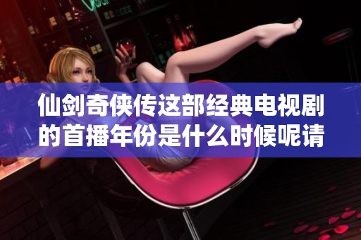 仙剑奇侠传这部经典电视剧的首播年份是什么时候呢请跟随我一起来回顾一下
