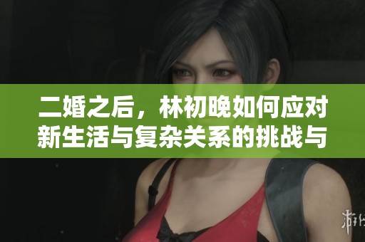 二婚之后，林初晚如何应对新生活与复杂关系的挑战与成长