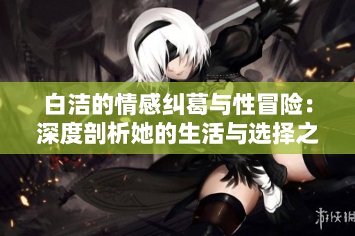 白洁的情感纠葛与性冒险：深度剖析她的生活与选择之路