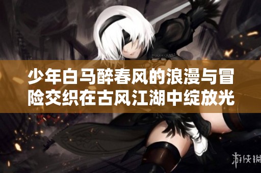 少年白马醉春风的浪漫与冒险交织在古风江湖中绽放光彩