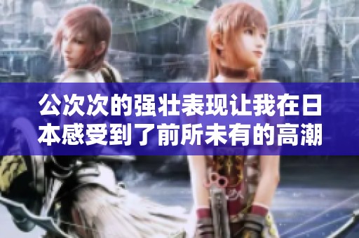 公次次的强壮表现让我在日本感受到了前所未有的高潮体验
