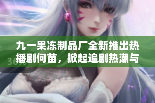 九一果冻制品厂全新推出热播剧何苗，掀起追剧热潮与甜蜜回忆
