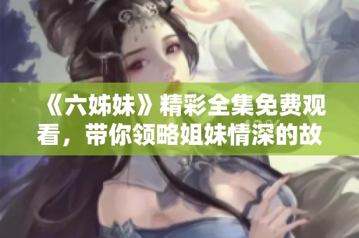 《六姊妹》精彩全集免费观看，带你领略姐妹情深的故事与感人瞬间