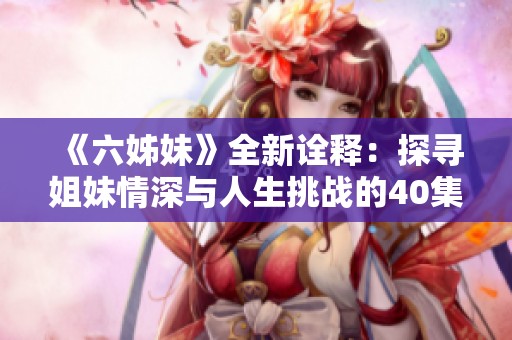 《六姊妹》全新诠释：探寻姐妹情深与人生挑战的40集动人故事