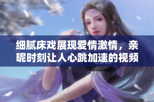 细腻床戏展现爱情激情，亲昵时刻让人心跳加速的视频回顾