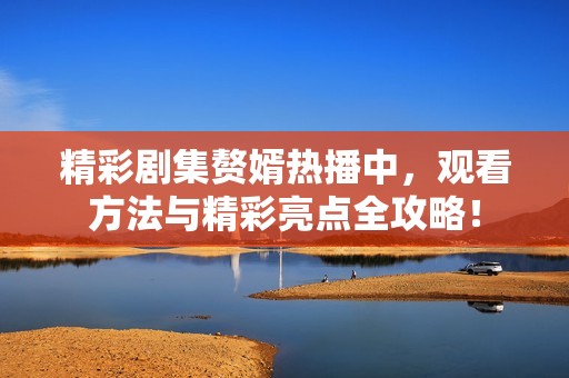精彩剧集赘婿热播中，观看方法与精彩亮点全攻略！