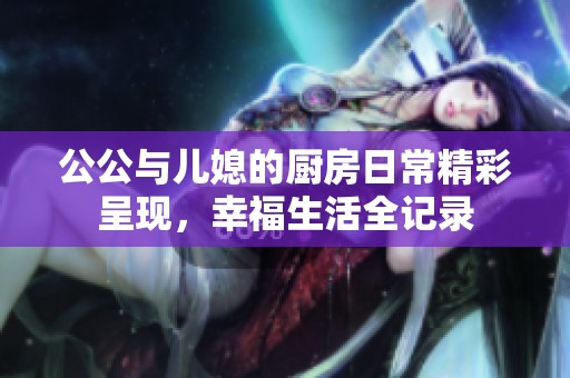 公公与儿媳的厨房日常精彩呈现，幸福生活全记录