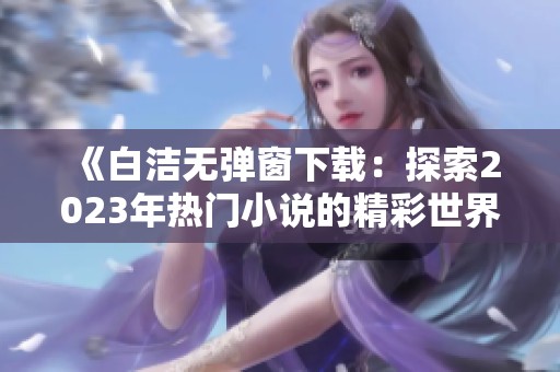 《白洁无弹窗下载：探索2023年热门小说的精彩世界》