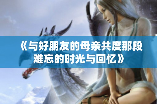 《与好朋友的母亲共度那段难忘的时光与回忆》