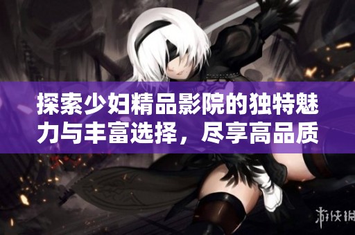 探索少妇精品影院的独特魅力与丰富选择，尽享高品质影视体验