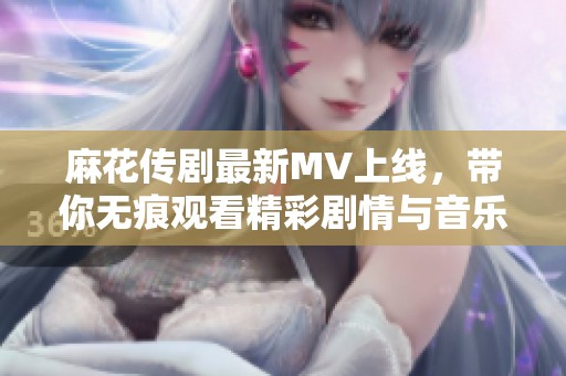 麻花传剧最新MV上线，带你无痕观看精彩剧情与音乐盛宴