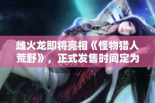 雌火龙即将亮相《怪物猎人荒野》，正式发售时间定为2月28日
