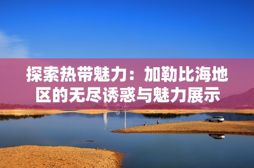 探索热带魅力：加勒比海地区的无尽诱惑与魅力展示