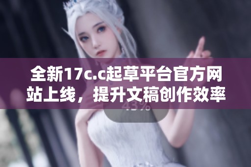 全新17c.c起草平台官方网站上线，提升文稿创作效率与质量