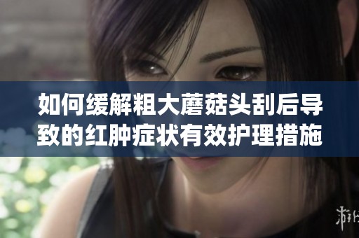 如何缓解粗大蘑菇头刮后导致的红肿症状有效护理措施分享(1)