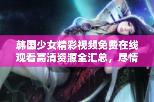 韩国少女精彩视频免费在线观看高清资源全汇总，尽情享受！