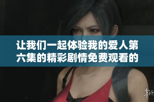 让我们一起体验我的爱人第六集的精彩剧情免费观看的乐趣吧