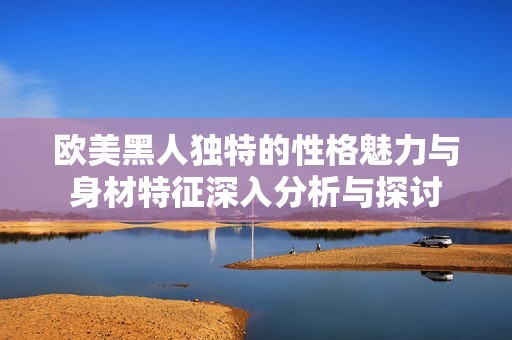 欧美黑人独特的性格魅力与身材特征深入分析与探讨