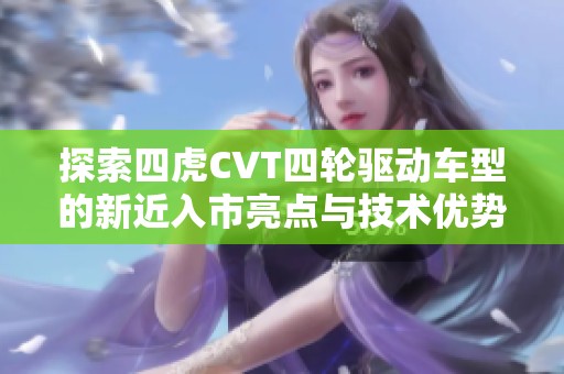 探索四虎CVT四轮驱动车型的新近入市亮点与技术优势分析