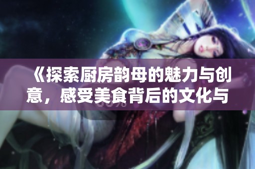 《探索厨房韵母的魅力与创意，感受美食背后的文化与情感》