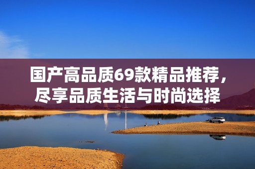 国产高品质69款精品推荐，尽享品质生活与时尚选择