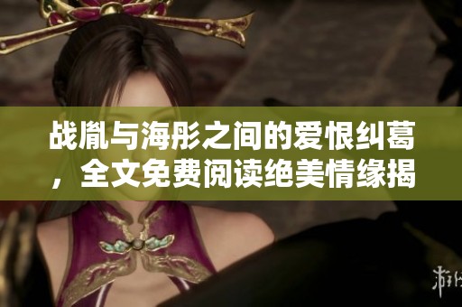战胤与海彤之间的爱恨纠葛，全文免费阅读绝美情缘揭秘
