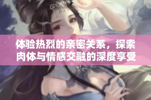 体验热烈的亲密关系，探索肉体与情感交融的深度享受