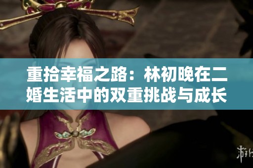 重拾幸福之路：林初晚在二婚生活中的双重挑战与成长