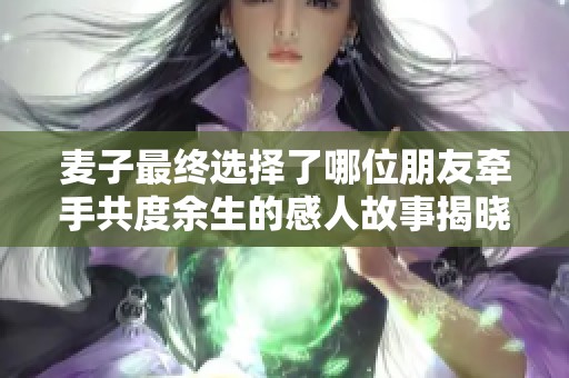 麦子最终选择了哪位朋友牵手共度余生的感人故事揭晓