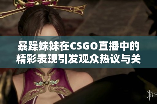暴躁妹妹在CSGO直播中的精彩表现引发观众热议与关注