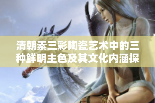 清朝素三彩陶瓷艺术中的三种鲜明主色及其文化内涵探讨