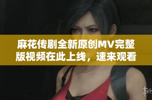 麻花传剧全新原创MV完整版视频在此上线，速来观看精彩内容！