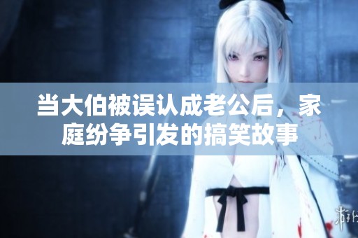 当大伯被误认成老公后，家庭纷争引发的搞笑故事