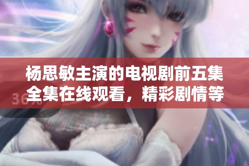 杨思敏主演的电视剧前五集全集在线观看，精彩剧情等你来体验