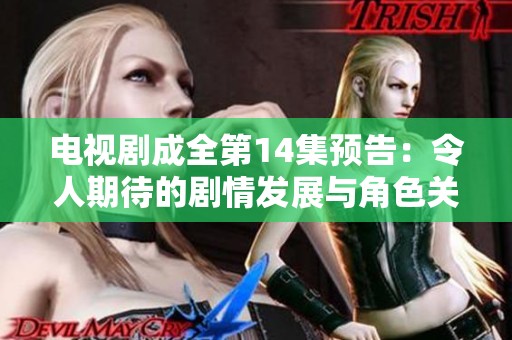 电视剧成全第14集预告：令人期待的剧情发展与角色关系将怎样展开