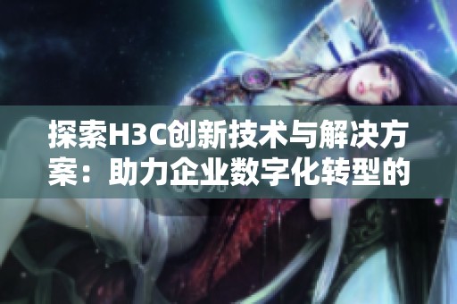 探索H3C创新技术与解决方案：助力企业数字化转型的新机遇