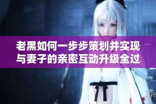 老黑如何一步步策划并实现与妻子的亲密互动升级全过程揭秘