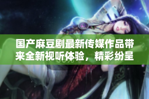 国产麻豆剧最新传媒作品带来全新视听体验，精彩纷呈不容错过