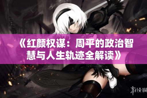 《红颜权谋：周平的政治智慧与人生轨迹全解读》