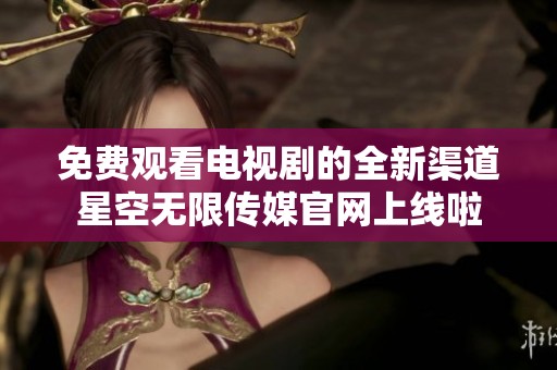 免费观看电视剧的全新渠道星空无限传媒官网上线啦
