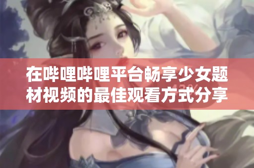 在哔哩哔哩平台畅享少女题材视频的最佳观看方式分享