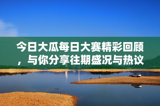 今日大瓜每日大赛精彩回顾，与你分享往期盛况与热议话题