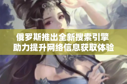 俄罗斯推出全新搜索引擎 助力提升网络信息获取体验与效率