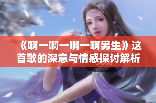 《啊一啊一啊一啊男生》这首歌的深意与情感探讨解析