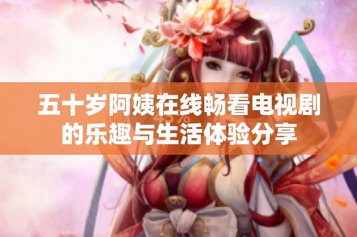 五十岁阿姨在线畅看电视剧的乐趣与生活体验分享