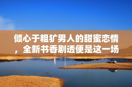 倾心于粗犷男人的甜蜜恋情，全新书香剧透便是这一场浪漫盛宴